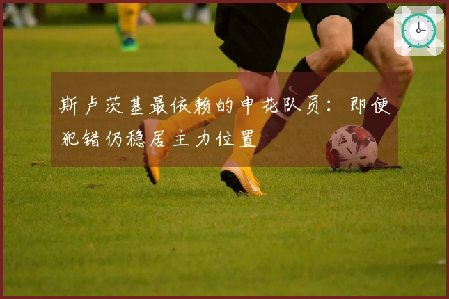 斯卢茨基最依赖的申花队员：即便犯错仍稳居主力位置