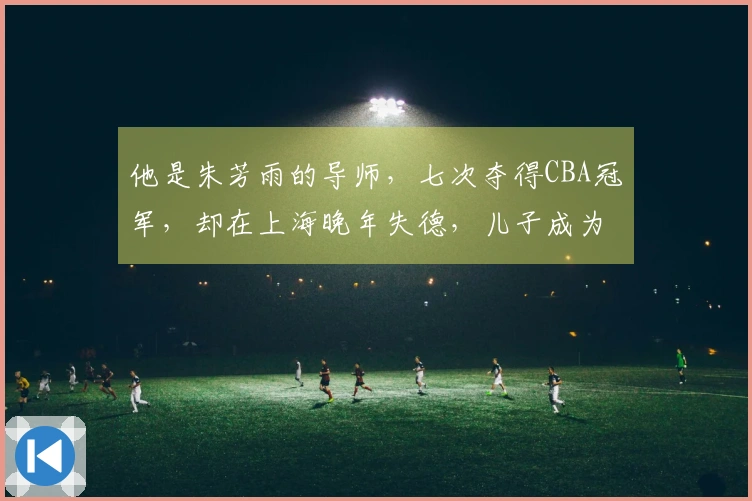 他是朱芳雨的导师，七次夺得CBA冠军，却在上海晚年失德，儿子成为他的自豪