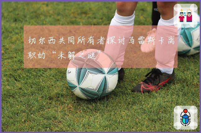 切尔西共同所有者探讨马雷斯卡离职的“未解之谜”