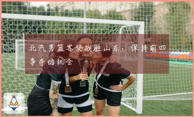 北汽男篮客场战胜山东，保持前四争夺的机会