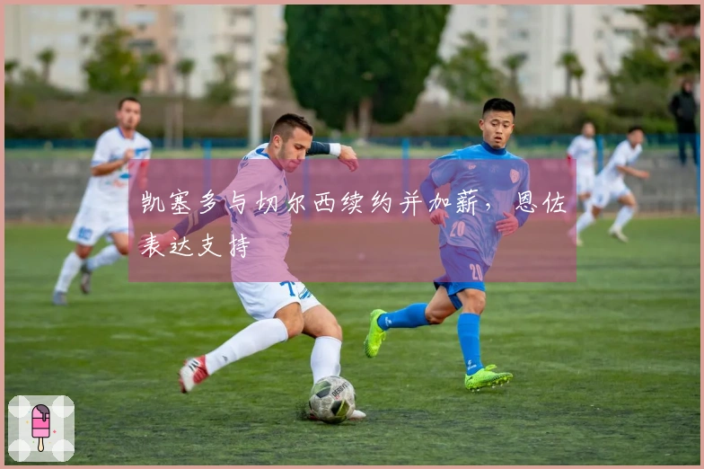 凯塞多与切尔西续约并加薪,恩佐表达支持