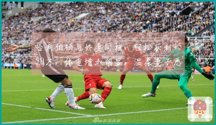 哈利伯顿与娇妻同框，轻松获利4550万，体重增加明显，温柔妻子悉心关爱