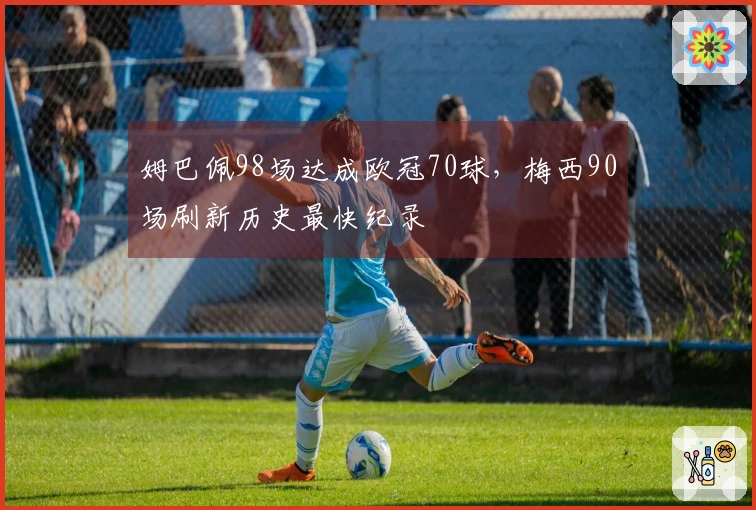 姆巴佩98场达成欧冠70球，梅西90场刷新历史最快纪录