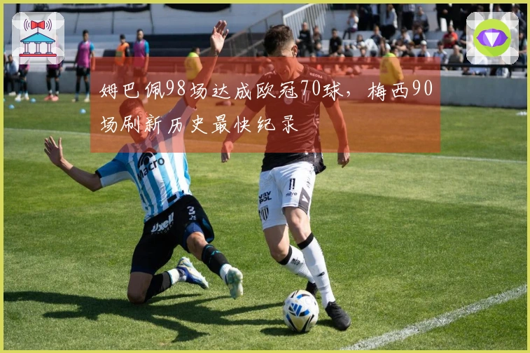 姆巴佩98场达成欧冠70球，梅西90场刷新历史最快纪录