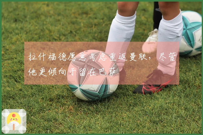 拉什福德愿意考虑重返曼联，尽管他更倾向于留在巴萨