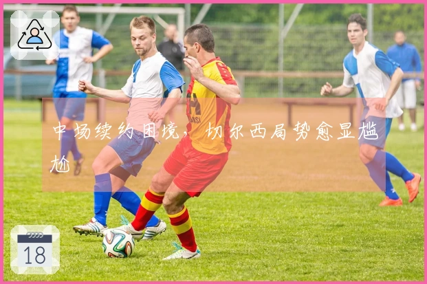 中场续约困境，切尔西局势愈显尴尬