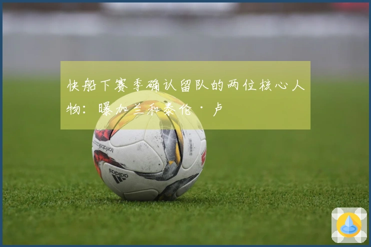 快船下赛季确认留队的两位核心人物：曝加兰和泰伦·卢