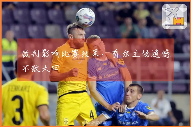 裁判影响比赛结果，首尔主场遗憾不敌大田