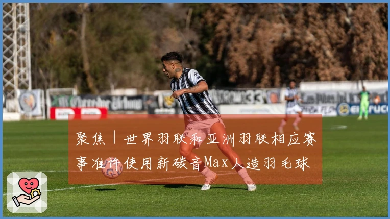 聚焦｜世界羽联和亚洲羽联相应赛事准许使用新碳音Max人造羽毛球