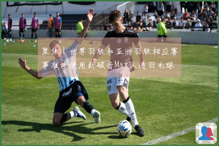 聚焦｜世界羽联和亚洲羽联相应赛事准许使用新碳音Max人造羽毛球