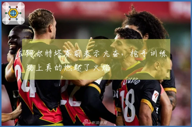 阿尔特塔赛前表示亢奋，枪手训练场上真的燃起了火焰