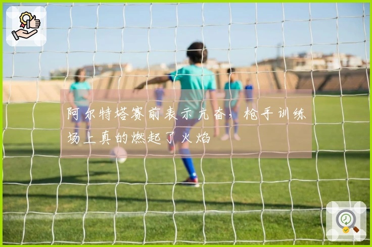 阿尔特塔赛前表示亢奋，枪手训练场上真的燃起了火焰