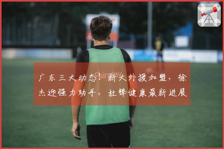 广东三大动态！新大外援加盟，徐杰迎强力助手，杜锋健康最新进展