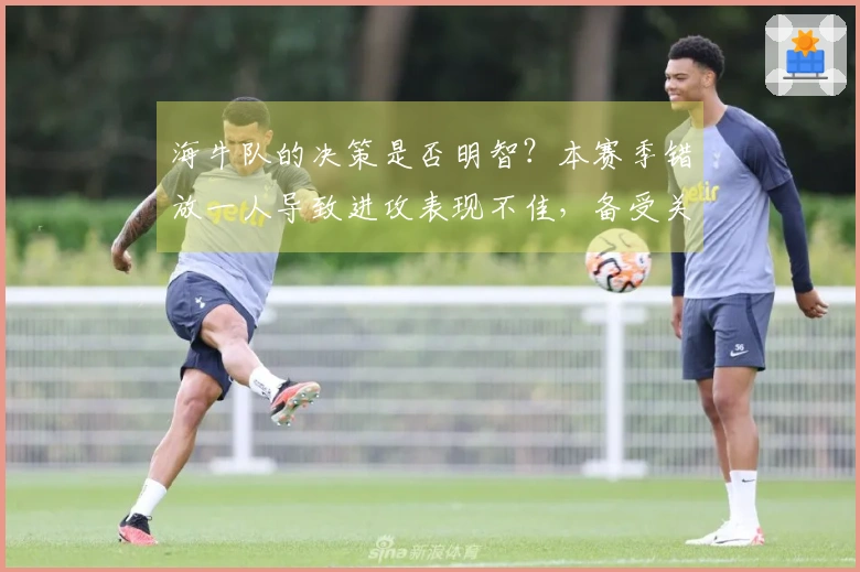 海牛队的决策是否明智？本赛季错放一人导致进攻表现不佳，备受关注