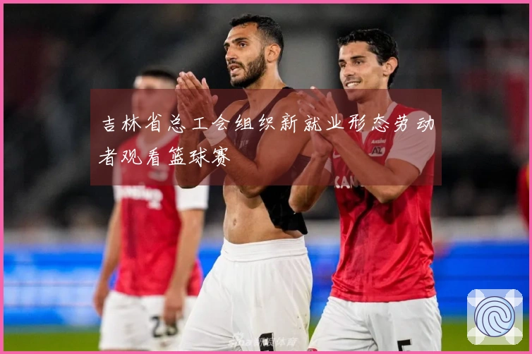 吉林省总工会组织新就业形态劳动者观看篮球赛