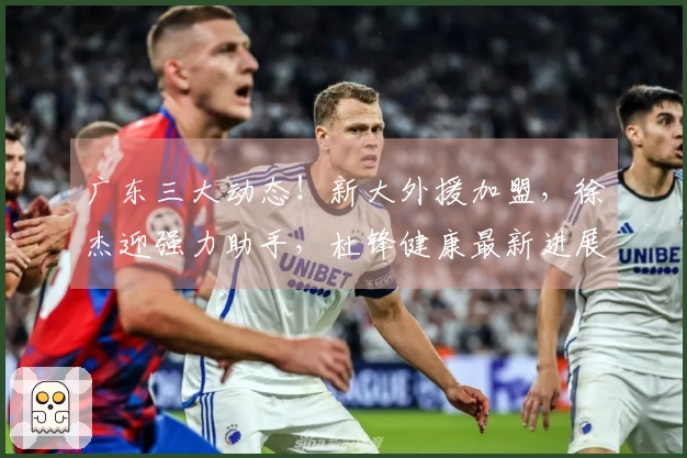 广东三大动态！新大外援加盟，徐杰迎强力助手，杜锋健康最新进展