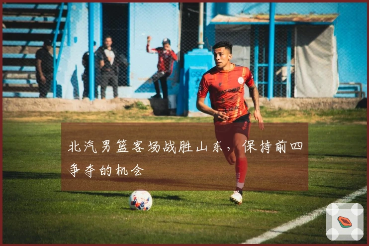 北汽男篮客场战胜山东，保持前四争夺的机会