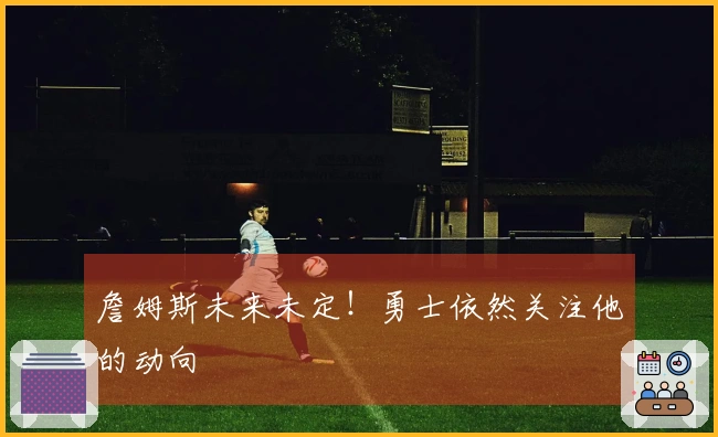 詹姆斯未来未定！勇士依然关注他的动向