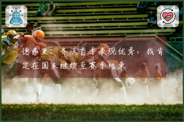 德弗里：齐沃首季表现优秀，我肯定在国米继续至赛季结束