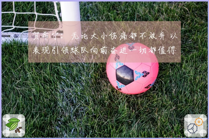 贺希宁：无论大小伤痛都不放弃 以表现引领球队向前奋进一切都值得